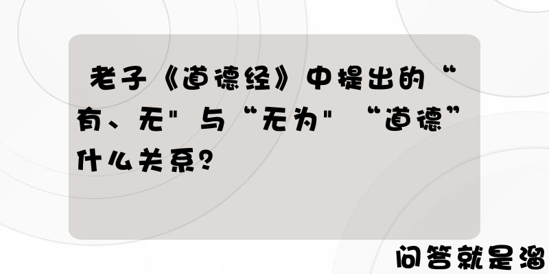 老子《道德经》中提出的“有、无"与“无为"“道德”什么关系？